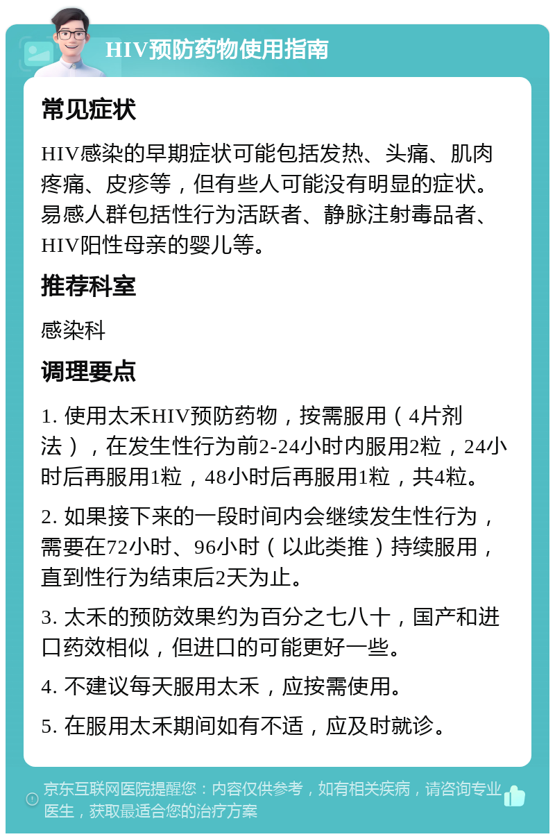 HIV预防药物使用指南 常见症状 HIV感染的早期症状可能包括发热、头痛、肌肉疼痛、皮疹等，但有些人可能没有明显的症状。易感人群包括性行为活跃者、静脉注射毒品者、HIV阳性母亲的婴儿等。 推荐科室 感染科 调理要点 1. 使用太禾HIV预防药物，按需服用（4片剂法），在发生性行为前2-24小时内服用2粒，24小时后再服用1粒，48小时后再服用1粒，共4粒。 2. 如果接下来的一段时间内会继续发生性行为，需要在72小时、96小时（以此类推）持续服用，直到性行为结束后2天为止。 3. 太禾的预防效果约为百分之七八十，国产和进口药效相似，但进口的可能更好一些。 4. 不建议每天服用太禾，应按需使用。 5. 在服用太禾期间如有不适，应及时就诊。