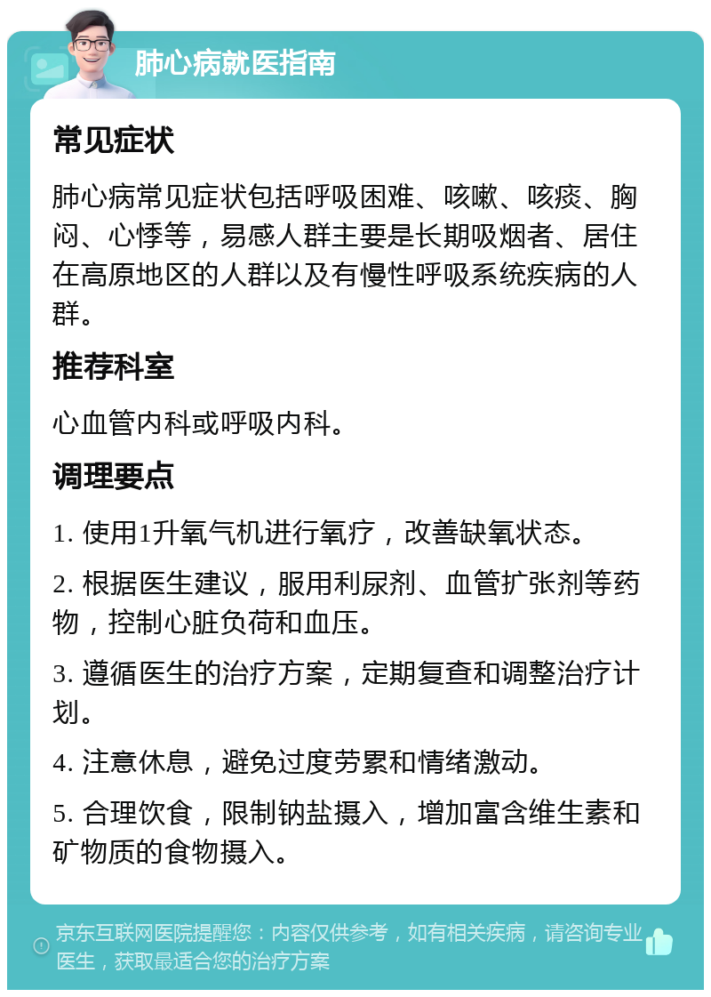 肺心病就医指南 常见症状 肺心病常见症状包括呼吸困难、咳嗽、咳痰、胸闷、心悸等，易感人群主要是长期吸烟者、居住在高原地区的人群以及有慢性呼吸系统疾病的人群。 推荐科室 心血管内科或呼吸内科。 调理要点 1. 使用1升氧气机进行氧疗，改善缺氧状态。 2. 根据医生建议，服用利尿剂、血管扩张剂等药物，控制心脏负荷和血压。 3. 遵循医生的治疗方案，定期复查和调整治疗计划。 4. 注意休息，避免过度劳累和情绪激动。 5. 合理饮食，限制钠盐摄入，增加富含维生素和矿物质的食物摄入。