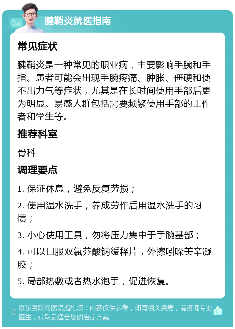 腱鞘炎就医指南 常见症状 腱鞘炎是一种常见的职业病，主要影响手腕和手指。患者可能会出现手腕疼痛、肿胀、僵硬和使不出力气等症状，尤其是在长时间使用手部后更为明显。易感人群包括需要频繁使用手部的工作者和学生等。 推荐科室 骨科 调理要点 1. 保证休息，避免反复劳损； 2. 使用温水洗手，养成劳作后用温水洗手的习惯； 3. 小心使用工具，勿将压力集中于手腕基部； 4. 可以口服双氯芬酸钠缓释片，外擦吲哚美辛凝胶； 5. 局部热敷或者热水泡手，促进恢复。