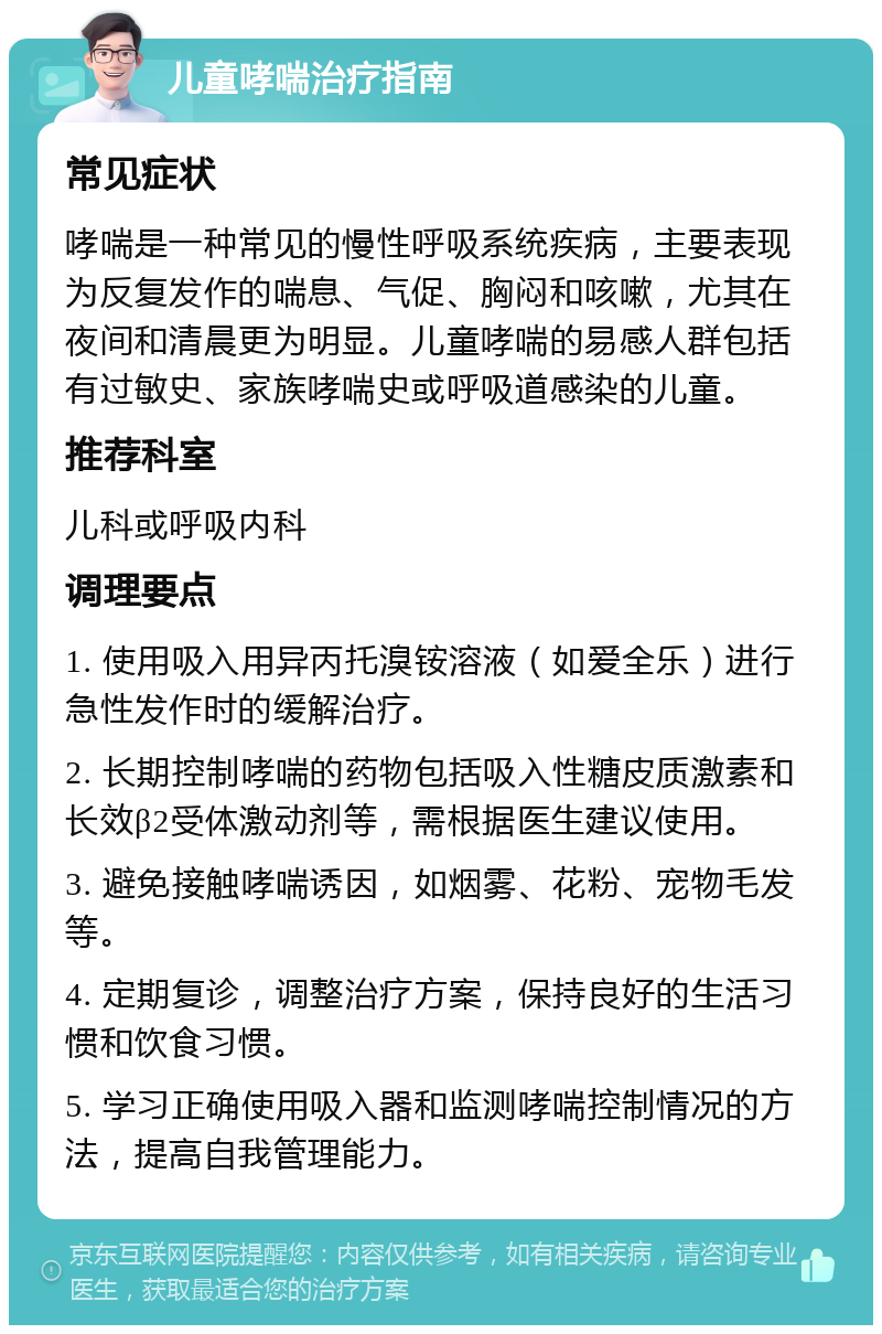 儿童哮喘治疗指南 常见症状 哮喘是一种常见的慢性呼吸系统疾病，主要表现为反复发作的喘息、气促、胸闷和咳嗽，尤其在夜间和清晨更为明显。儿童哮喘的易感人群包括有过敏史、家族哮喘史或呼吸道感染的儿童。 推荐科室 儿科或呼吸内科 调理要点 1. 使用吸入用异丙托溴铵溶液（如爱全乐）进行急性发作时的缓解治疗。 2. 长期控制哮喘的药物包括吸入性糖皮质激素和长效β2受体激动剂等，需根据医生建议使用。 3. 避免接触哮喘诱因，如烟雾、花粉、宠物毛发等。 4. 定期复诊，调整治疗方案，保持良好的生活习惯和饮食习惯。 5. 学习正确使用吸入器和监测哮喘控制情况的方法，提高自我管理能力。