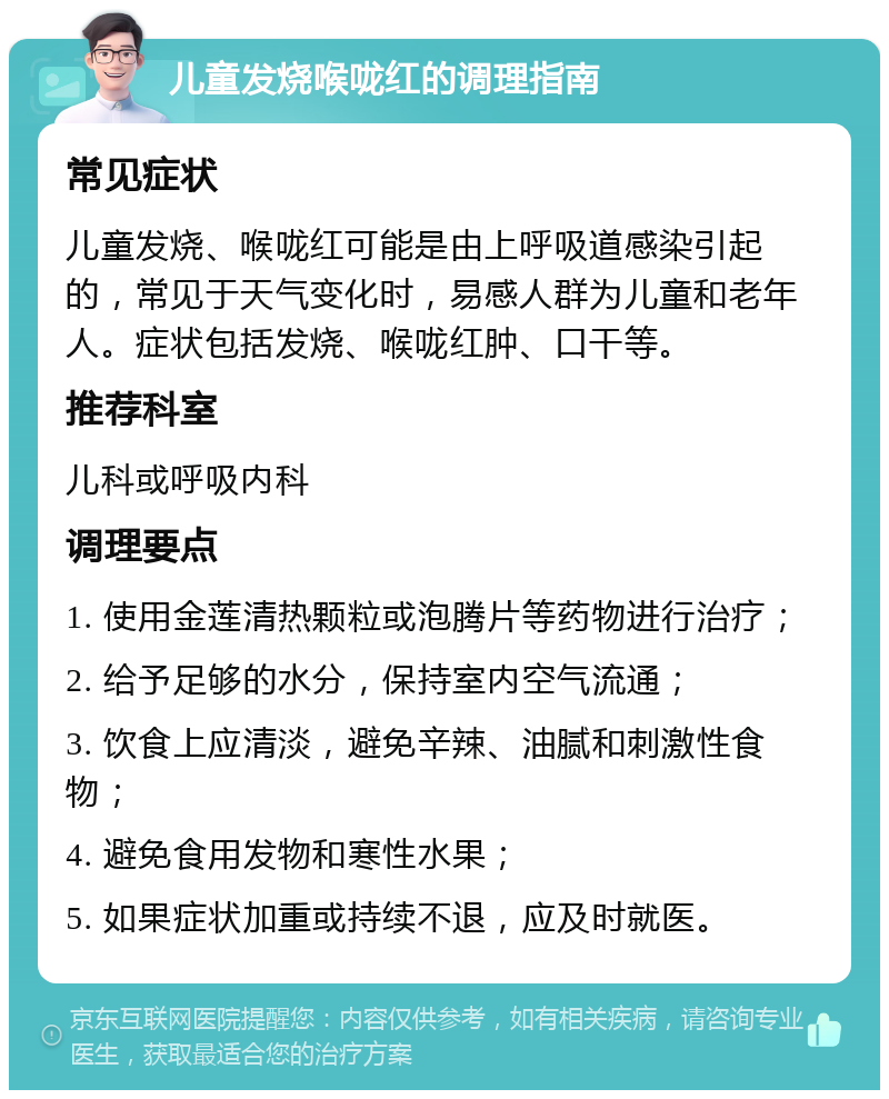 儿童发烧喉咙红的调理指南 常见症状 儿童发烧、喉咙红可能是由上呼吸道感染引起的，常见于天气变化时，易感人群为儿童和老年人。症状包括发烧、喉咙红肿、口干等。 推荐科室 儿科或呼吸内科 调理要点 1. 使用金莲清热颗粒或泡腾片等药物进行治疗； 2. 给予足够的水分，保持室内空气流通； 3. 饮食上应清淡，避免辛辣、油腻和刺激性食物； 4. 避免食用发物和寒性水果； 5. 如果症状加重或持续不退，应及时就医。