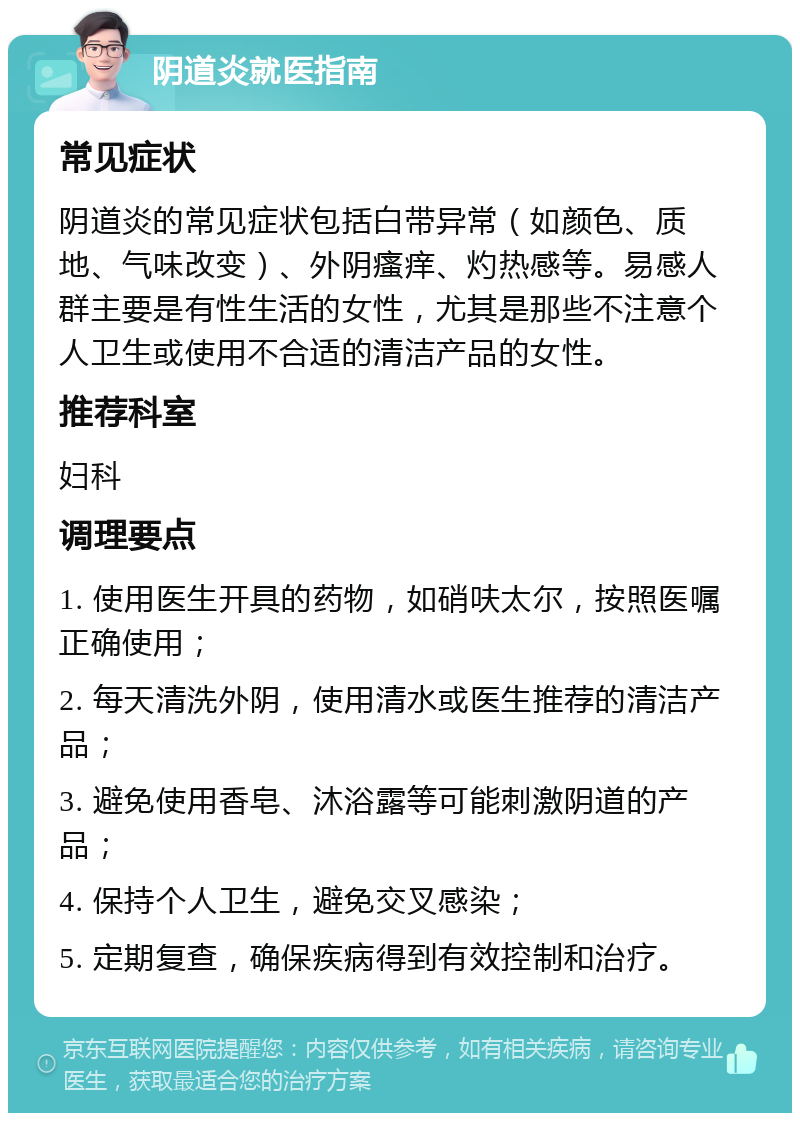 阴道炎就医指南 常见症状 阴道炎的常见症状包括白带异常（如颜色、质地、气味改变）、外阴瘙痒、灼热感等。易感人群主要是有性生活的女性，尤其是那些不注意个人卫生或使用不合适的清洁产品的女性。 推荐科室 妇科 调理要点 1. 使用医生开具的药物，如硝呋太尔，按照医嘱正确使用； 2. 每天清洗外阴，使用清水或医生推荐的清洁产品； 3. 避免使用香皂、沐浴露等可能刺激阴道的产品； 4. 保持个人卫生，避免交叉感染； 5. 定期复查，确保疾病得到有效控制和治疗。