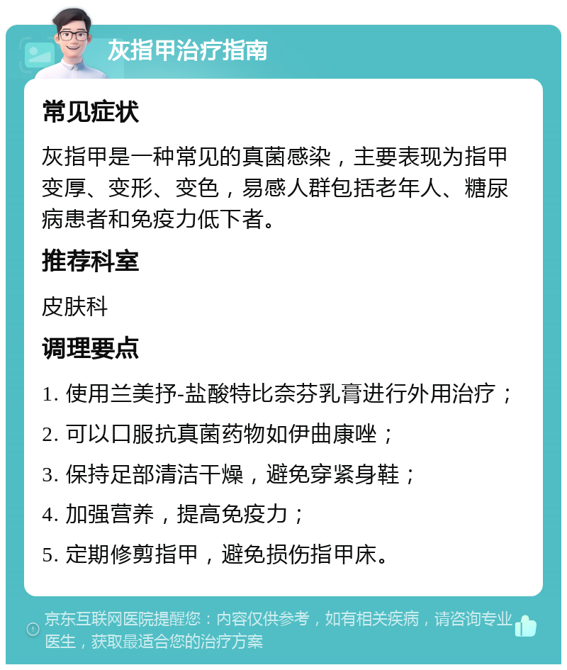 灰指甲治疗指南 常见症状 灰指甲是一种常见的真菌感染，主要表现为指甲变厚、变形、变色，易感人群包括老年人、糖尿病患者和免疫力低下者。 推荐科室 皮肤科 调理要点 1. 使用兰美抒-盐酸特比奈芬乳膏进行外用治疗； 2. 可以口服抗真菌药物如伊曲康唑； 3. 保持足部清洁干燥，避免穿紧身鞋； 4. 加强营养，提高免疫力； 5. 定期修剪指甲，避免损伤指甲床。