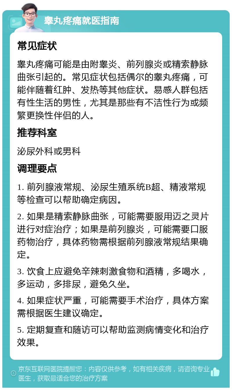 睾丸疼痛就医指南 常见症状 睾丸疼痛可能是由附睾炎、前列腺炎或精索静脉曲张引起的。常见症状包括偶尔的睾丸疼痛，可能伴随着红肿、发热等其他症状。易感人群包括有性生活的男性，尤其是那些有不洁性行为或频繁更换性伴侣的人。 推荐科室 泌尿外科或男科 调理要点 1. 前列腺液常规、泌尿生殖系统B超、精液常规等检查可以帮助确定病因。 2. 如果是精索静脉曲张，可能需要服用迈之灵片进行对症治疗；如果是前列腺炎，可能需要口服药物治疗，具体药物需根据前列腺液常规结果确定。 3. 饮食上应避免辛辣刺激食物和酒精，多喝水，多运动，多排尿，避免久坐。 4. 如果症状严重，可能需要手术治疗，具体方案需根据医生建议确定。 5. 定期复查和随访可以帮助监测病情变化和治疗效果。