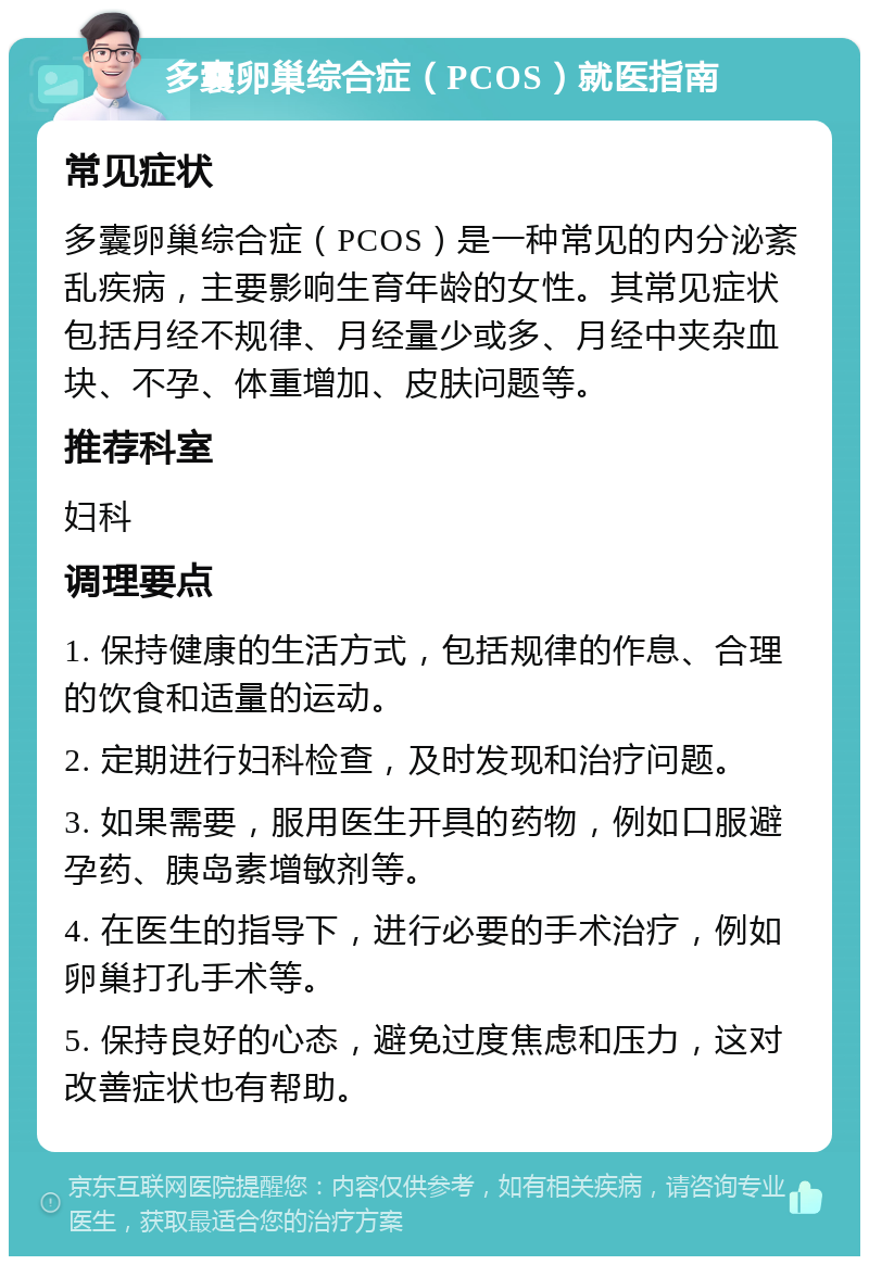 多囊卵巢综合症（PCOS）就医指南 常见症状 多囊卵巢综合症（PCOS）是一种常见的内分泌紊乱疾病，主要影响生育年龄的女性。其常见症状包括月经不规律、月经量少或多、月经中夹杂血块、不孕、体重增加、皮肤问题等。 推荐科室 妇科 调理要点 1. 保持健康的生活方式，包括规律的作息、合理的饮食和适量的运动。 2. 定期进行妇科检查，及时发现和治疗问题。 3. 如果需要，服用医生开具的药物，例如口服避孕药、胰岛素增敏剂等。 4. 在医生的指导下，进行必要的手术治疗，例如卵巢打孔手术等。 5. 保持良好的心态，避免过度焦虑和压力，这对改善症状也有帮助。