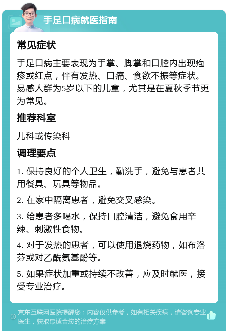 手足口病就医指南 常见症状 手足口病主要表现为手掌、脚掌和口腔内出现疱疹或红点，伴有发热、口痛、食欲不振等症状。易感人群为5岁以下的儿童，尤其是在夏秋季节更为常见。 推荐科室 儿科或传染科 调理要点 1. 保持良好的个人卫生，勤洗手，避免与患者共用餐具、玩具等物品。 2. 在家中隔离患者，避免交叉感染。 3. 给患者多喝水，保持口腔清洁，避免食用辛辣、刺激性食物。 4. 对于发热的患者，可以使用退烧药物，如布洛芬或对乙酰氨基酚等。 5. 如果症状加重或持续不改善，应及时就医，接受专业治疗。