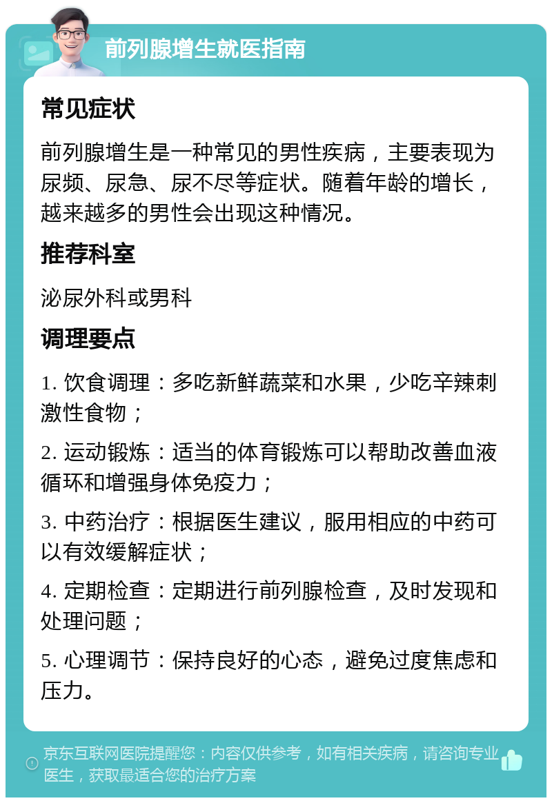 前列腺增生就医指南 常见症状 前列腺增生是一种常见的男性疾病，主要表现为尿频、尿急、尿不尽等症状。随着年龄的增长，越来越多的男性会出现这种情况。 推荐科室 泌尿外科或男科 调理要点 1. 饮食调理：多吃新鲜蔬菜和水果，少吃辛辣刺激性食物； 2. 运动锻炼：适当的体育锻炼可以帮助改善血液循环和增强身体免疫力； 3. 中药治疗：根据医生建议，服用相应的中药可以有效缓解症状； 4. 定期检查：定期进行前列腺检查，及时发现和处理问题； 5. 心理调节：保持良好的心态，避免过度焦虑和压力。