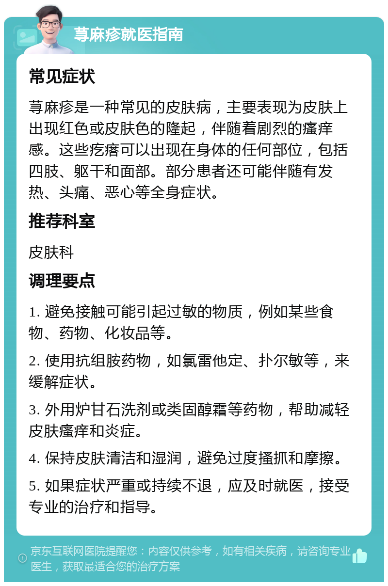 荨麻疹就医指南 常见症状 荨麻疹是一种常见的皮肤病，主要表现为皮肤上出现红色或皮肤色的隆起，伴随着剧烈的瘙痒感。这些疙瘩可以出现在身体的任何部位，包括四肢、躯干和面部。部分患者还可能伴随有发热、头痛、恶心等全身症状。 推荐科室 皮肤科 调理要点 1. 避免接触可能引起过敏的物质，例如某些食物、药物、化妆品等。 2. 使用抗组胺药物，如氯雷他定、扑尔敏等，来缓解症状。 3. 外用炉甘石洗剂或类固醇霜等药物，帮助减轻皮肤瘙痒和炎症。 4. 保持皮肤清洁和湿润，避免过度搔抓和摩擦。 5. 如果症状严重或持续不退，应及时就医，接受专业的治疗和指导。