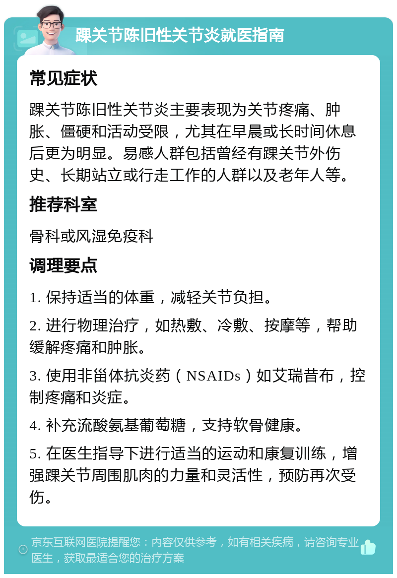 踝关节陈旧性关节炎就医指南 常见症状 踝关节陈旧性关节炎主要表现为关节疼痛、肿胀、僵硬和活动受限，尤其在早晨或长时间休息后更为明显。易感人群包括曾经有踝关节外伤史、长期站立或行走工作的人群以及老年人等。 推荐科室 骨科或风湿免疫科 调理要点 1. 保持适当的体重，减轻关节负担。 2. 进行物理治疗，如热敷、冷敷、按摩等，帮助缓解疼痛和肿胀。 3. 使用非甾体抗炎药（NSAIDs）如艾瑞昔布，控制疼痛和炎症。 4. 补充流酸氨基葡萄糖，支持软骨健康。 5. 在医生指导下进行适当的运动和康复训练，增强踝关节周围肌肉的力量和灵活性，预防再次受伤。