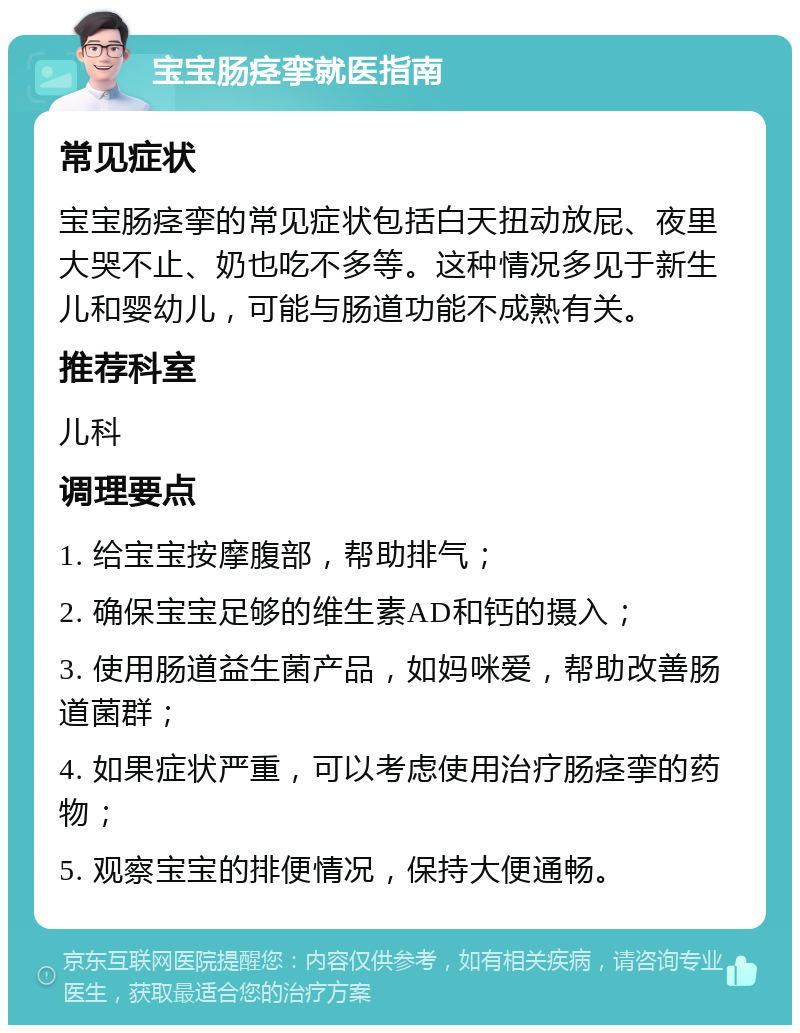 宝宝肠痉挛就医指南 常见症状 宝宝肠痉挛的常见症状包括白天扭动放屁、夜里大哭不止、奶也吃不多等。这种情况多见于新生儿和婴幼儿，可能与肠道功能不成熟有关。 推荐科室 儿科 调理要点 1. 给宝宝按摩腹部，帮助排气； 2. 确保宝宝足够的维生素AD和钙的摄入； 3. 使用肠道益生菌产品，如妈咪爱，帮助改善肠道菌群； 4. 如果症状严重，可以考虑使用治疗肠痉挛的药物； 5. 观察宝宝的排便情况，保持大便通畅。