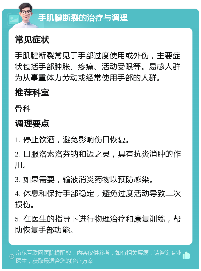 手肌腱断裂的治疗与调理 常见症状 手肌腱断裂常见于手部过度使用或外伤，主要症状包括手部肿胀、疼痛、活动受限等。易感人群为从事重体力劳动或经常使用手部的人群。 推荐科室 骨科 调理要点 1. 停止饮酒，避免影响伤口恢复。 2. 口服洛索洛芬钠和迈之灵，具有抗炎消肿的作用。 3. 如果需要，输液消炎药物以预防感染。 4. 休息和保持手部稳定，避免过度活动导致二次损伤。 5. 在医生的指导下进行物理治疗和康复训练，帮助恢复手部功能。