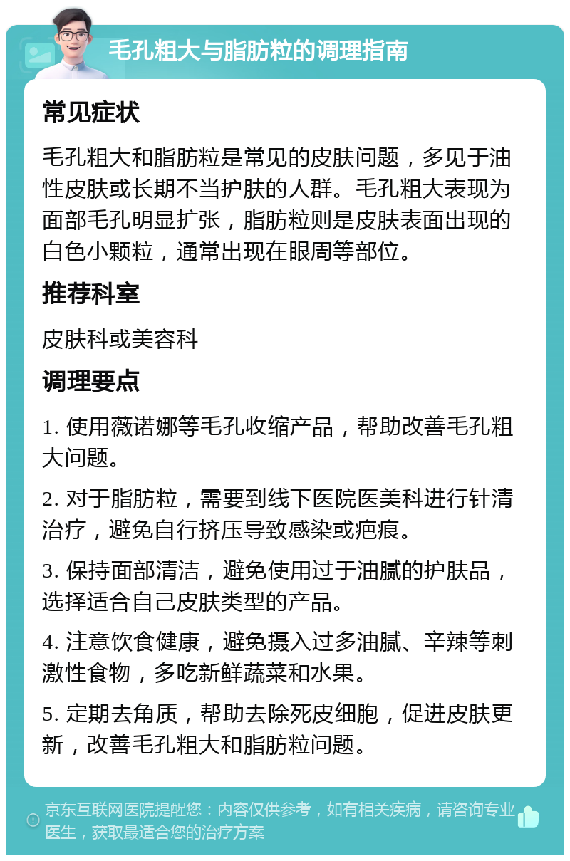 毛孔粗大与脂肪粒的调理指南 常见症状 毛孔粗大和脂肪粒是常见的皮肤问题，多见于油性皮肤或长期不当护肤的人群。毛孔粗大表现为面部毛孔明显扩张，脂肪粒则是皮肤表面出现的白色小颗粒，通常出现在眼周等部位。 推荐科室 皮肤科或美容科 调理要点 1. 使用薇诺娜等毛孔收缩产品，帮助改善毛孔粗大问题。 2. 对于脂肪粒，需要到线下医院医美科进行针清治疗，避免自行挤压导致感染或疤痕。 3. 保持面部清洁，避免使用过于油腻的护肤品，选择适合自己皮肤类型的产品。 4. 注意饮食健康，避免摄入过多油腻、辛辣等刺激性食物，多吃新鲜蔬菜和水果。 5. 定期去角质，帮助去除死皮细胞，促进皮肤更新，改善毛孔粗大和脂肪粒问题。