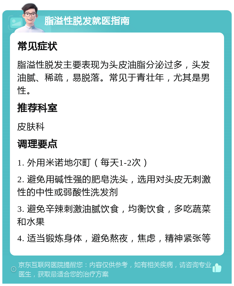 脂溢性脱发就医指南 常见症状 脂溢性脱发主要表现为头皮油脂分泌过多，头发油腻、稀疏，易脱落。常见于青壮年，尤其是男性。 推荐科室 皮肤科 调理要点 1. 外用米诺地尔町（每天1-2次） 2. 避免用碱性强的肥皂洗头，选用对头皮无刺激性的中性或弱酸性洗发剂 3. 避免辛辣刺激油腻饮食，均衡饮食，多吃蔬菜和水果 4. 适当锻炼身体，避免熬夜，焦虑，精神紧张等