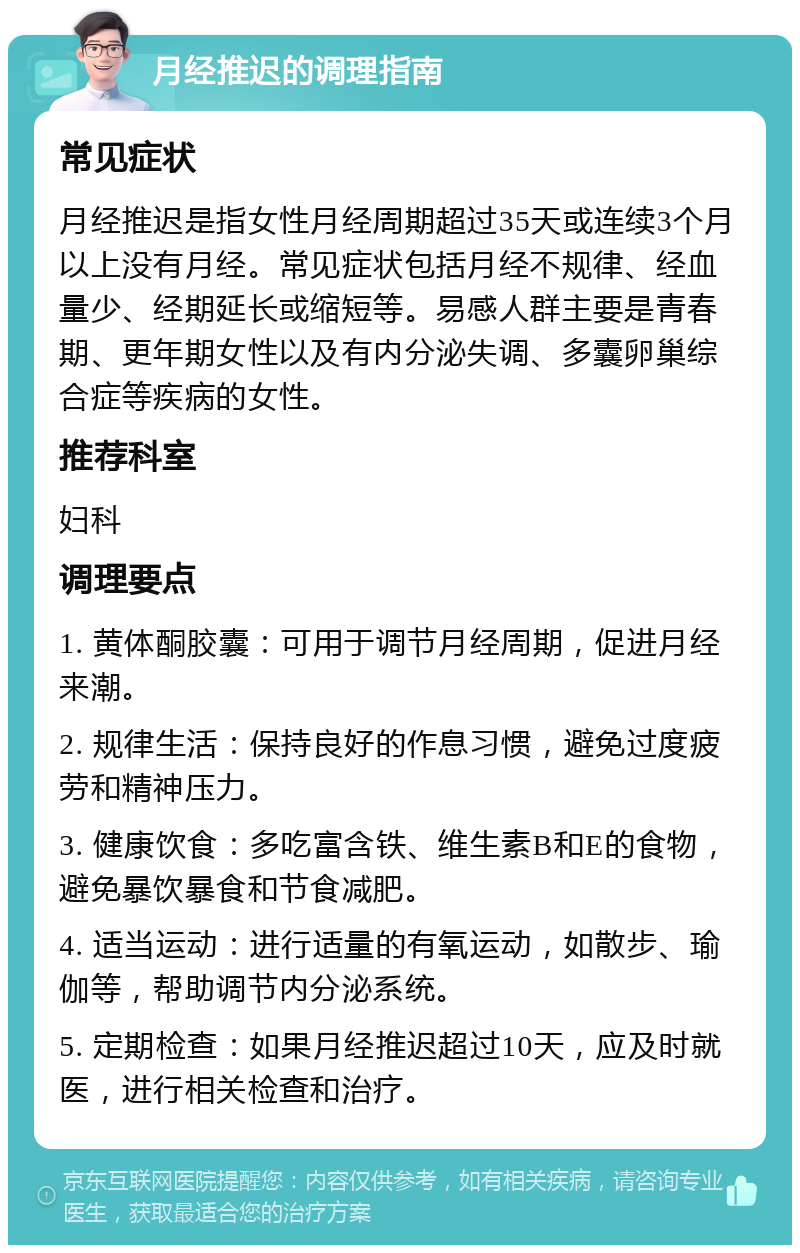 月经推迟的调理指南 常见症状 月经推迟是指女性月经周期超过35天或连续3个月以上没有月经。常见症状包括月经不规律、经血量少、经期延长或缩短等。易感人群主要是青春期、更年期女性以及有内分泌失调、多囊卵巢综合症等疾病的女性。 推荐科室 妇科 调理要点 1. 黄体酮胶囊：可用于调节月经周期，促进月经来潮。 2. 规律生活：保持良好的作息习惯，避免过度疲劳和精神压力。 3. 健康饮食：多吃富含铁、维生素B和E的食物，避免暴饮暴食和节食减肥。 4. 适当运动：进行适量的有氧运动，如散步、瑜伽等，帮助调节内分泌系统。 5. 定期检查：如果月经推迟超过10天，应及时就医，进行相关检查和治疗。