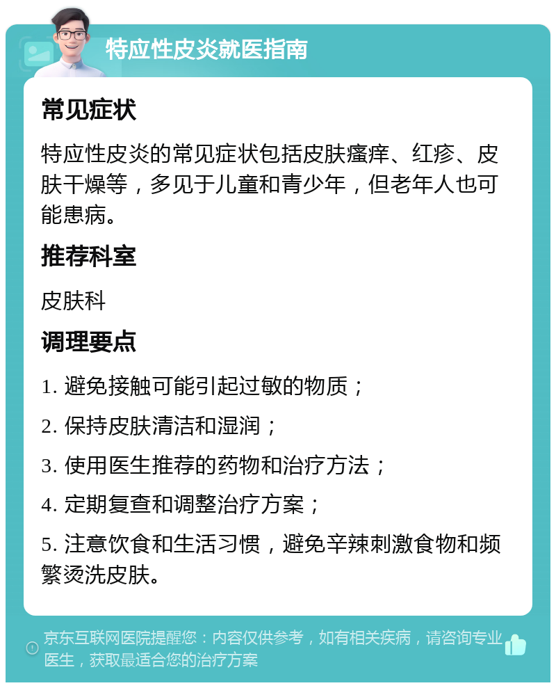 特应性皮炎就医指南 常见症状 特应性皮炎的常见症状包括皮肤瘙痒、红疹、皮肤干燥等，多见于儿童和青少年，但老年人也可能患病。 推荐科室 皮肤科 调理要点 1. 避免接触可能引起过敏的物质； 2. 保持皮肤清洁和湿润； 3. 使用医生推荐的药物和治疗方法； 4. 定期复查和调整治疗方案； 5. 注意饮食和生活习惯，避免辛辣刺激食物和频繁烫洗皮肤。