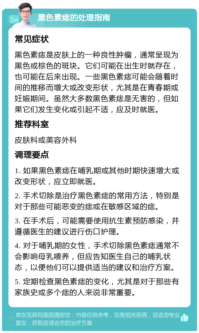 黑色素痣的处理指南 常见症状 黑色素痣是皮肤上的一种良性肿瘤，通常呈现为黑色或棕色的斑块。它们可能在出生时就存在，也可能在后来出现。一些黑色素痣可能会随着时间的推移而增大或改变形状，尤其是在青春期或妊娠期间。虽然大多数黑色素痣是无害的，但如果它们发生变化或引起不适，应及时就医。 推荐科室 皮肤科或美容外科 调理要点 1. 如果黑色素痣在哺乳期或其他时期快速增大或改变形状，应立即就医。 2. 手术切除是治疗黑色素痣的常用方法，特别是对于那些可能恶变的痣或在敏感区域的痣。 3. 在手术后，可能需要使用抗生素预防感染，并遵循医生的建议进行伤口护理。 4. 对于哺乳期的女性，手术切除黑色素痣通常不会影响母乳喂养，但应告知医生自己的哺乳状态，以便他们可以提供适当的建议和治疗方案。 5. 定期检查黑色素痣的变化，尤其是对于那些有家族史或多个痣的人来说非常重要。