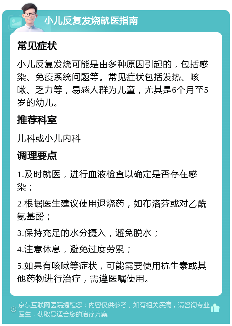 小儿反复发烧就医指南 常见症状 小儿反复发烧可能是由多种原因引起的，包括感染、免疫系统问题等。常见症状包括发热、咳嗽、乏力等，易感人群为儿童，尤其是6个月至5岁的幼儿。 推荐科室 儿科或小儿内科 调理要点 1.及时就医，进行血液检查以确定是否存在感染； 2.根据医生建议使用退烧药，如布洛芬或对乙酰氨基酚； 3.保持充足的水分摄入，避免脱水； 4.注意休息，避免过度劳累； 5.如果有咳嗽等症状，可能需要使用抗生素或其他药物进行治疗，需遵医嘱使用。