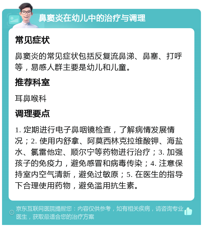 鼻窦炎在幼儿中的治疗与调理 常见症状 鼻窦炎的常见症状包括反复流鼻涕、鼻塞、打呼等，易感人群主要是幼儿和儿童。 推荐科室 耳鼻喉科 调理要点 1. 定期进行电子鼻咽镜检查，了解病情发展情况；2. 使用内舒拿、阿莫西林克拉维酸钾、海盐水、氯雷他定、顺尔宁等药物进行治疗；3. 加强孩子的免疫力，避免感冒和病毒传染；4. 注意保持室内空气清新，避免过敏原；5. 在医生的指导下合理使用药物，避免滥用抗生素。