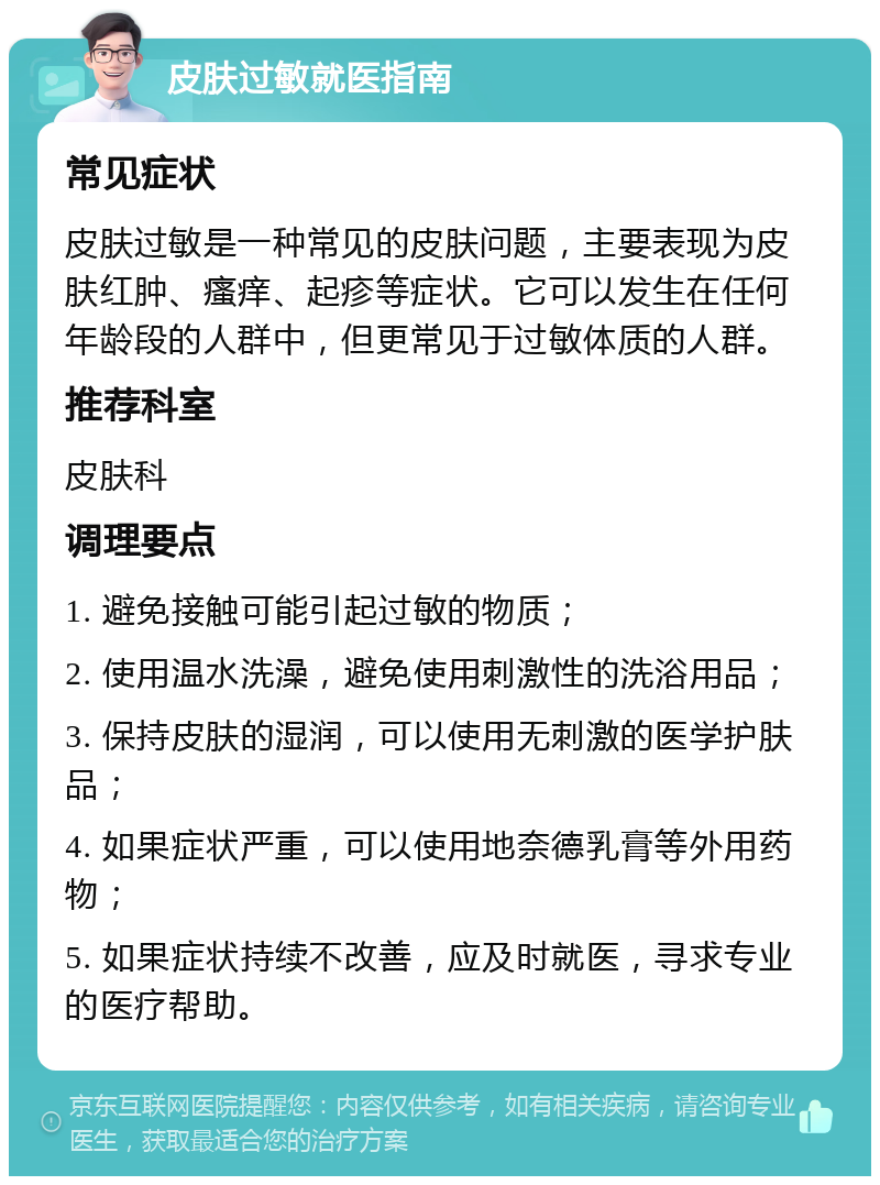 皮肤过敏就医指南 常见症状 皮肤过敏是一种常见的皮肤问题，主要表现为皮肤红肿、瘙痒、起疹等症状。它可以发生在任何年龄段的人群中，但更常见于过敏体质的人群。 推荐科室 皮肤科 调理要点 1. 避免接触可能引起过敏的物质； 2. 使用温水洗澡，避免使用刺激性的洗浴用品； 3. 保持皮肤的湿润，可以使用无刺激的医学护肤品； 4. 如果症状严重，可以使用地奈德乳膏等外用药物； 5. 如果症状持续不改善，应及时就医，寻求专业的医疗帮助。