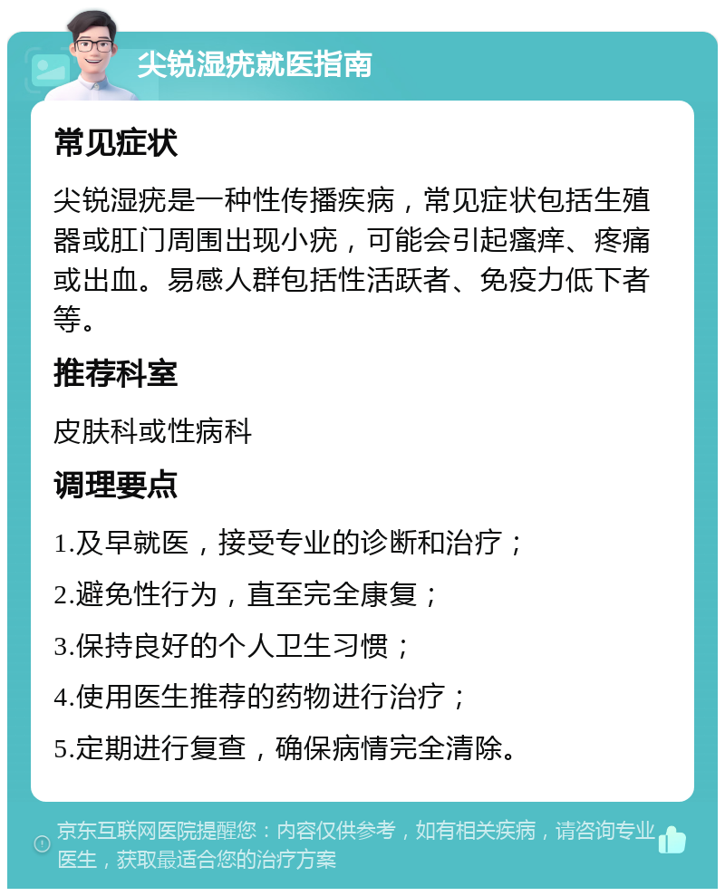 尖锐湿疣就医指南 常见症状 尖锐湿疣是一种性传播疾病，常见症状包括生殖器或肛门周围出现小疣，可能会引起瘙痒、疼痛或出血。易感人群包括性活跃者、免疫力低下者等。 推荐科室 皮肤科或性病科 调理要点 1.及早就医，接受专业的诊断和治疗； 2.避免性行为，直至完全康复； 3.保持良好的个人卫生习惯； 4.使用医生推荐的药物进行治疗； 5.定期进行复查，确保病情完全清除。