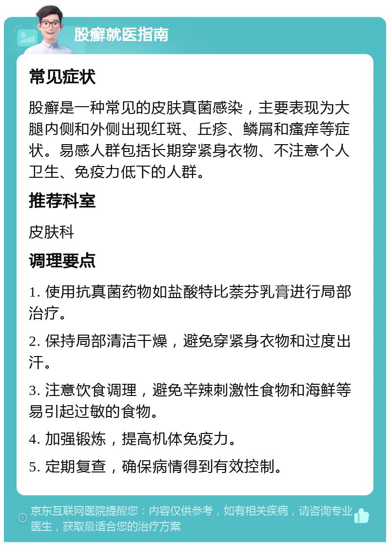 股癣就医指南 常见症状 股癣是一种常见的皮肤真菌感染，主要表现为大腿内侧和外侧出现红斑、丘疹、鳞屑和瘙痒等症状。易感人群包括长期穿紧身衣物、不注意个人卫生、免疫力低下的人群。 推荐科室 皮肤科 调理要点 1. 使用抗真菌药物如盐酸特比萘芬乳膏进行局部治疗。 2. 保持局部清洁干燥，避免穿紧身衣物和过度出汗。 3. 注意饮食调理，避免辛辣刺激性食物和海鲜等易引起过敏的食物。 4. 加强锻炼，提高机体免疫力。 5. 定期复查，确保病情得到有效控制。