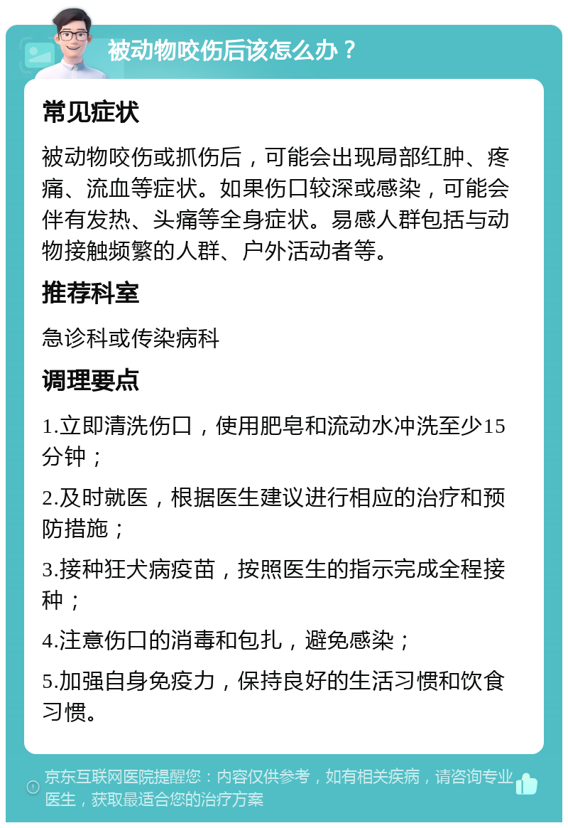 被动物咬伤后该怎么办？ 常见症状 被动物咬伤或抓伤后，可能会出现局部红肿、疼痛、流血等症状。如果伤口较深或感染，可能会伴有发热、头痛等全身症状。易感人群包括与动物接触频繁的人群、户外活动者等。 推荐科室 急诊科或传染病科 调理要点 1.立即清洗伤口，使用肥皂和流动水冲洗至少15分钟； 2.及时就医，根据医生建议进行相应的治疗和预防措施； 3.接种狂犬病疫苗，按照医生的指示完成全程接种； 4.注意伤口的消毒和包扎，避免感染； 5.加强自身免疫力，保持良好的生活习惯和饮食习惯。