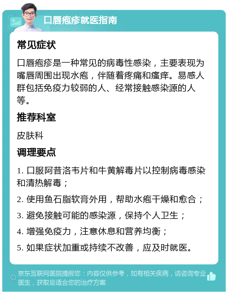 口唇疱疹就医指南 常见症状 口唇疱疹是一种常见的病毒性感染，主要表现为嘴唇周围出现水疱，伴随着疼痛和瘙痒。易感人群包括免疫力较弱的人、经常接触感染源的人等。 推荐科室 皮肤科 调理要点 1. 口服阿昔洛韦片和牛黄解毒片以控制病毒感染和清热解毒； 2. 使用鱼石脂软膏外用，帮助水疱干燥和愈合； 3. 避免接触可能的感染源，保持个人卫生； 4. 增强免疫力，注意休息和营养均衡； 5. 如果症状加重或持续不改善，应及时就医。