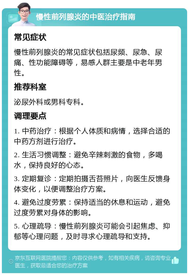 慢性前列腺炎的中医治疗指南 常见症状 慢性前列腺炎的常见症状包括尿频、尿急、尿痛、性功能障碍等，易感人群主要是中老年男性。 推荐科室 泌尿外科或男科专科。 调理要点 1. 中药治疗：根据个人体质和病情，选择合适的中药方剂进行治疗。 2. 生活习惯调整：避免辛辣刺激的食物，多喝水，保持良好的心态。 3. 定期复诊：定期拍摄舌苔照片，向医生反馈身体变化，以便调整治疗方案。 4. 避免过度劳累：保持适当的休息和运动，避免过度劳累对身体的影响。 5. 心理疏导：慢性前列腺炎可能会引起焦虑、抑郁等心理问题，及时寻求心理疏导和支持。