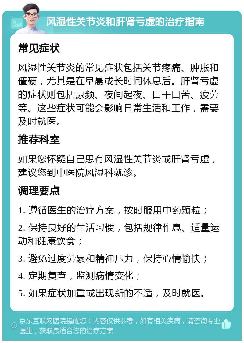 风湿性关节炎和肝肾亏虚的治疗指南 常见症状 风湿性关节炎的常见症状包括关节疼痛、肿胀和僵硬，尤其是在早晨或长时间休息后。肝肾亏虚的症状则包括尿频、夜间起夜、口干口苦、疲劳等。这些症状可能会影响日常生活和工作，需要及时就医。 推荐科室 如果您怀疑自己患有风湿性关节炎或肝肾亏虚，建议您到中医院风湿科就诊。 调理要点 1. 遵循医生的治疗方案，按时服用中药颗粒； 2. 保持良好的生活习惯，包括规律作息、适量运动和健康饮食； 3. 避免过度劳累和精神压力，保持心情愉快； 4. 定期复查，监测病情变化； 5. 如果症状加重或出现新的不适，及时就医。