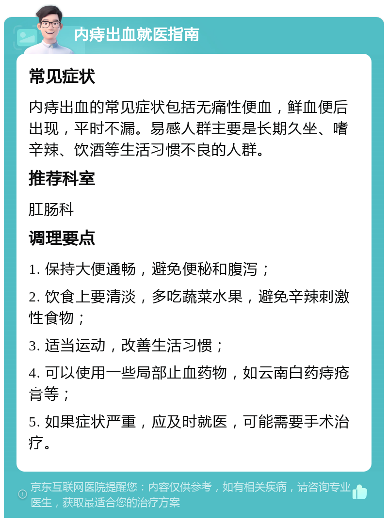 内痔出血就医指南 常见症状 内痔出血的常见症状包括无痛性便血，鲜血便后出现，平时不漏。易感人群主要是长期久坐、嗜辛辣、饮酒等生活习惯不良的人群。 推荐科室 肛肠科 调理要点 1. 保持大便通畅，避免便秘和腹泻； 2. 饮食上要清淡，多吃蔬菜水果，避免辛辣刺激性食物； 3. 适当运动，改善生活习惯； 4. 可以使用一些局部止血药物，如云南白药痔疮膏等； 5. 如果症状严重，应及时就医，可能需要手术治疗。