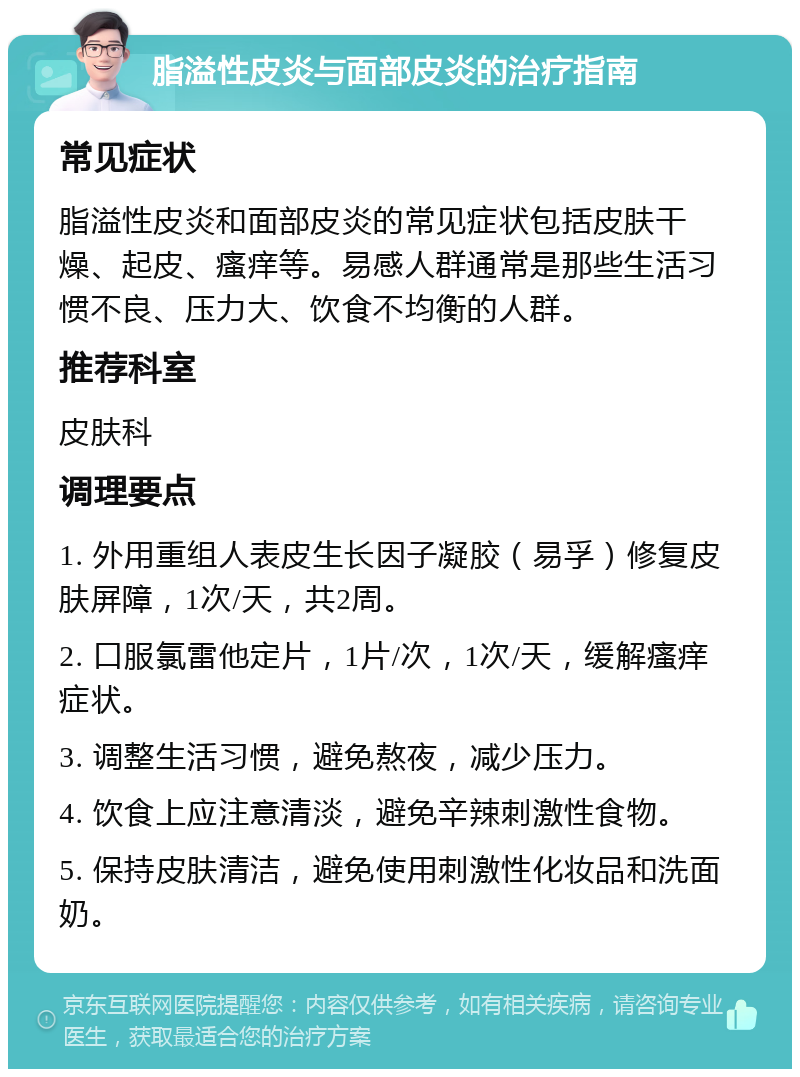 脂溢性皮炎与面部皮炎的治疗指南 常见症状 脂溢性皮炎和面部皮炎的常见症状包括皮肤干燥、起皮、瘙痒等。易感人群通常是那些生活习惯不良、压力大、饮食不均衡的人群。 推荐科室 皮肤科 调理要点 1. 外用重组人表皮生长因子凝胶（易孚）修复皮肤屏障，1次/天，共2周。 2. 口服氯雷他定片，1片/次，1次/天，缓解瘙痒症状。 3. 调整生活习惯，避免熬夜，减少压力。 4. 饮食上应注意清淡，避免辛辣刺激性食物。 5. 保持皮肤清洁，避免使用刺激性化妆品和洗面奶。