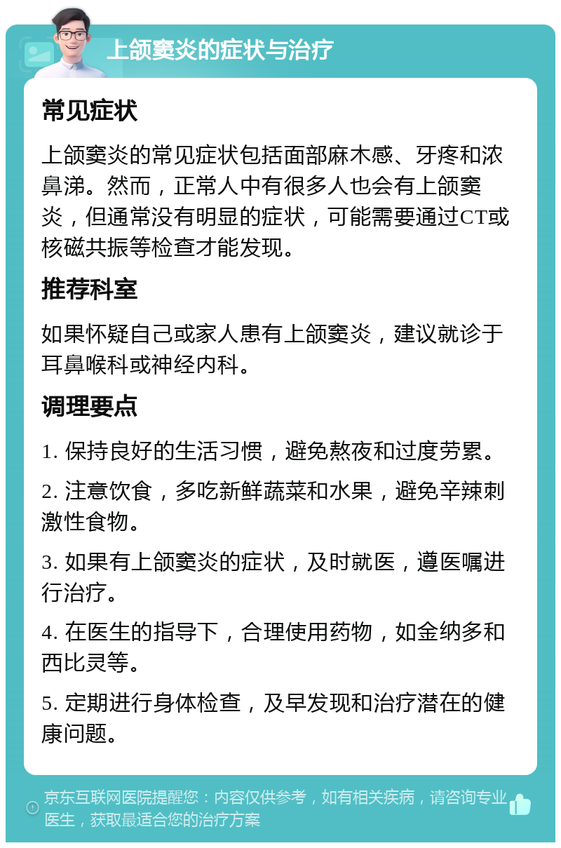 上颌窦炎的症状与治疗 常见症状 上颌窦炎的常见症状包括面部麻木感、牙疼和浓鼻涕。然而，正常人中有很多人也会有上颌窦炎，但通常没有明显的症状，可能需要通过CT或核磁共振等检查才能发现。 推荐科室 如果怀疑自己或家人患有上颌窦炎，建议就诊于耳鼻喉科或神经内科。 调理要点 1. 保持良好的生活习惯，避免熬夜和过度劳累。 2. 注意饮食，多吃新鲜蔬菜和水果，避免辛辣刺激性食物。 3. 如果有上颌窦炎的症状，及时就医，遵医嘱进行治疗。 4. 在医生的指导下，合理使用药物，如金纳多和西比灵等。 5. 定期进行身体检查，及早发现和治疗潜在的健康问题。