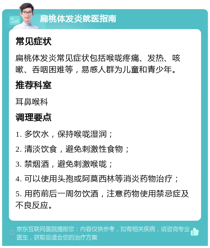 扁桃体发炎就医指南 常见症状 扁桃体发炎常见症状包括喉咙疼痛、发热、咳嗽、吞咽困难等，易感人群为儿童和青少年。 推荐科室 耳鼻喉科 调理要点 1. 多饮水，保持喉咙湿润； 2. 清淡饮食，避免刺激性食物； 3. 禁烟酒，避免刺激喉咙； 4. 可以使用头孢或阿莫西林等消炎药物治疗； 5. 用药前后一周勿饮酒，注意药物使用禁忌症及不良反应。