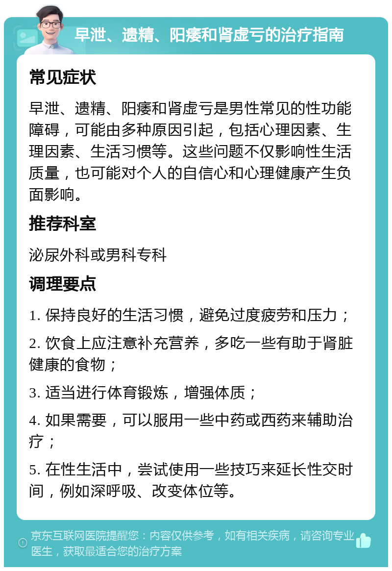 早泄、遗精、阳痿和肾虚亏的治疗指南 常见症状 早泄、遗精、阳痿和肾虚亏是男性常见的性功能障碍，可能由多种原因引起，包括心理因素、生理因素、生活习惯等。这些问题不仅影响性生活质量，也可能对个人的自信心和心理健康产生负面影响。 推荐科室 泌尿外科或男科专科 调理要点 1. 保持良好的生活习惯，避免过度疲劳和压力； 2. 饮食上应注意补充营养，多吃一些有助于肾脏健康的食物； 3. 适当进行体育锻炼，增强体质； 4. 如果需要，可以服用一些中药或西药来辅助治疗； 5. 在性生活中，尝试使用一些技巧来延长性交时间，例如深呼吸、改变体位等。