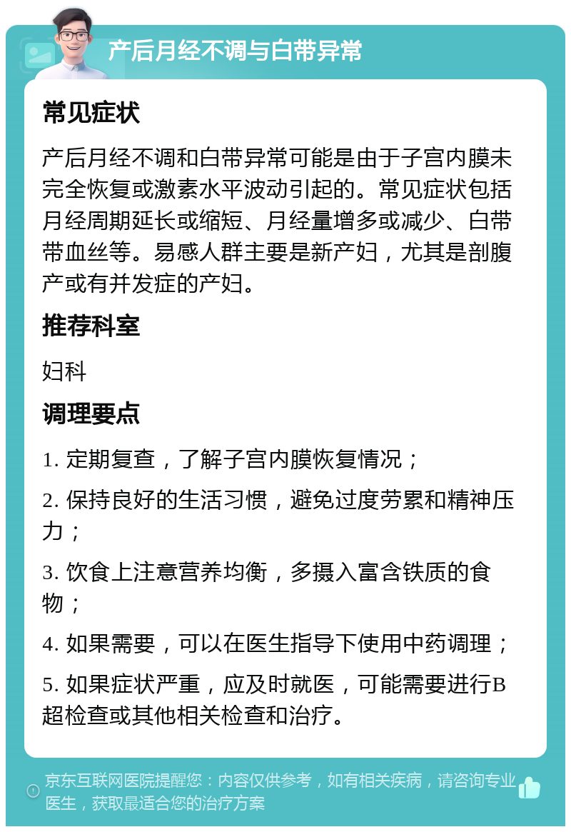 产后月经不调与白带异常 常见症状 产后月经不调和白带异常可能是由于子宫内膜未完全恢复或激素水平波动引起的。常见症状包括月经周期延长或缩短、月经量增多或减少、白带带血丝等。易感人群主要是新产妇，尤其是剖腹产或有并发症的产妇。 推荐科室 妇科 调理要点 1. 定期复查，了解子宫内膜恢复情况； 2. 保持良好的生活习惯，避免过度劳累和精神压力； 3. 饮食上注意营养均衡，多摄入富含铁质的食物； 4. 如果需要，可以在医生指导下使用中药调理； 5. 如果症状严重，应及时就医，可能需要进行B超检查或其他相关检查和治疗。