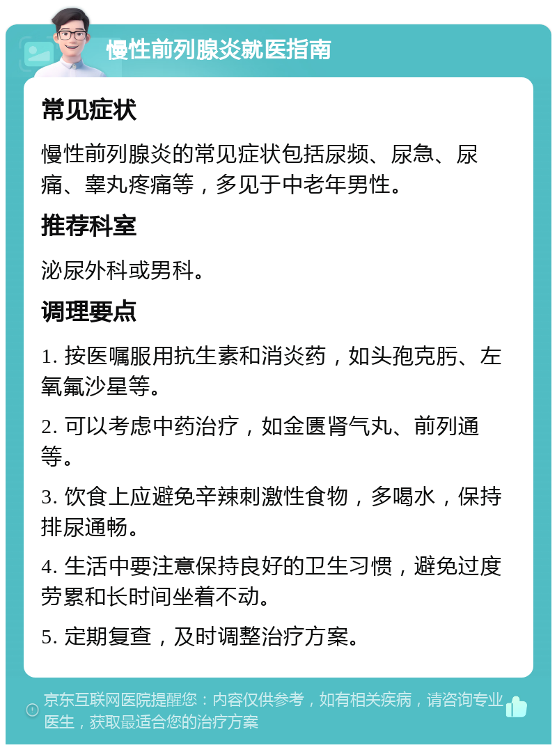 慢性前列腺炎就医指南 常见症状 慢性前列腺炎的常见症状包括尿频、尿急、尿痛、睾丸疼痛等，多见于中老年男性。 推荐科室 泌尿外科或男科。 调理要点 1. 按医嘱服用抗生素和消炎药，如头孢克肟、左氧氟沙星等。 2. 可以考虑中药治疗，如金匮肾气丸、前列通等。 3. 饮食上应避免辛辣刺激性食物，多喝水，保持排尿通畅。 4. 生活中要注意保持良好的卫生习惯，避免过度劳累和长时间坐着不动。 5. 定期复查，及时调整治疗方案。