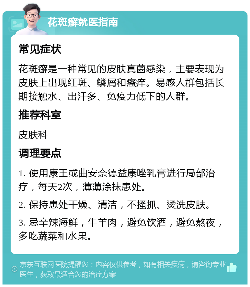 花斑癣就医指南 常见症状 花斑癣是一种常见的皮肤真菌感染，主要表现为皮肤上出现红斑、鳞屑和瘙痒。易感人群包括长期接触水、出汗多、免疫力低下的人群。 推荐科室 皮肤科 调理要点 1. 使用康王或曲安奈德益康唑乳膏进行局部治疗，每天2次，薄薄涂抹患处。 2. 保持患处干燥、清洁，不搔抓、烫洗皮肤。 3. 忌辛辣海鲜，牛羊肉，避免饮酒，避免熬夜，多吃蔬菜和水果。