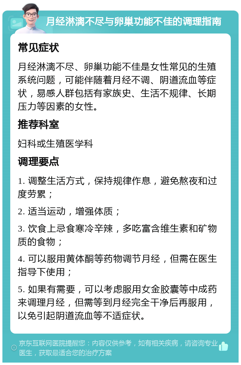 月经淋漓不尽与卵巢功能不佳的调理指南 常见症状 月经淋漓不尽、卵巢功能不佳是女性常见的生殖系统问题，可能伴随着月经不调、阴道流血等症状，易感人群包括有家族史、生活不规律、长期压力等因素的女性。 推荐科室 妇科或生殖医学科 调理要点 1. 调整生活方式，保持规律作息，避免熬夜和过度劳累； 2. 适当运动，增强体质； 3. 饮食上忌食寒冷辛辣，多吃富含维生素和矿物质的食物； 4. 可以服用黄体酮等药物调节月经，但需在医生指导下使用； 5. 如果有需要，可以考虑服用女金胶囊等中成药来调理月经，但需等到月经完全干净后再服用，以免引起阴道流血等不适症状。