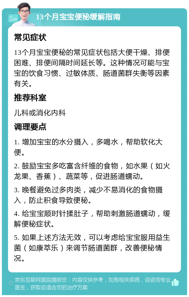 13个月宝宝便秘缓解指南 常见症状 13个月宝宝便秘的常见症状包括大便干燥、排便困难、排便间隔时间延长等。这种情况可能与宝宝的饮食习惯、过敏体质、肠道菌群失衡等因素有关。 推荐科室 儿科或消化内科 调理要点 1. 增加宝宝的水分摄入，多喝水，帮助软化大便。 2. 鼓励宝宝多吃富含纤维的食物，如水果（如火龙果、香蕉）、蔬菜等，促进肠道蠕动。 3. 晚餐避免过多肉类，减少不易消化的食物摄入，防止积食导致便秘。 4. 给宝宝顺时针揉肚子，帮助刺激肠道蠕动，缓解便秘症状。 5. 如果上述方法无效，可以考虑给宝宝服用益生菌（如康萃乐）来调节肠道菌群，改善便秘情况。