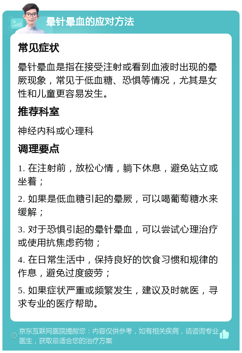 晕针晕血的应对方法 常见症状 晕针晕血是指在接受注射或看到血液时出现的晕厥现象，常见于低血糖、恐惧等情况，尤其是女性和儿童更容易发生。 推荐科室 神经内科或心理科 调理要点 1. 在注射前，放松心情，躺下休息，避免站立或坐着； 2. 如果是低血糖引起的晕厥，可以喝葡萄糖水来缓解； 3. 对于恐惧引起的晕针晕血，可以尝试心理治疗或使用抗焦虑药物； 4. 在日常生活中，保持良好的饮食习惯和规律的作息，避免过度疲劳； 5. 如果症状严重或频繁发生，建议及时就医，寻求专业的医疗帮助。