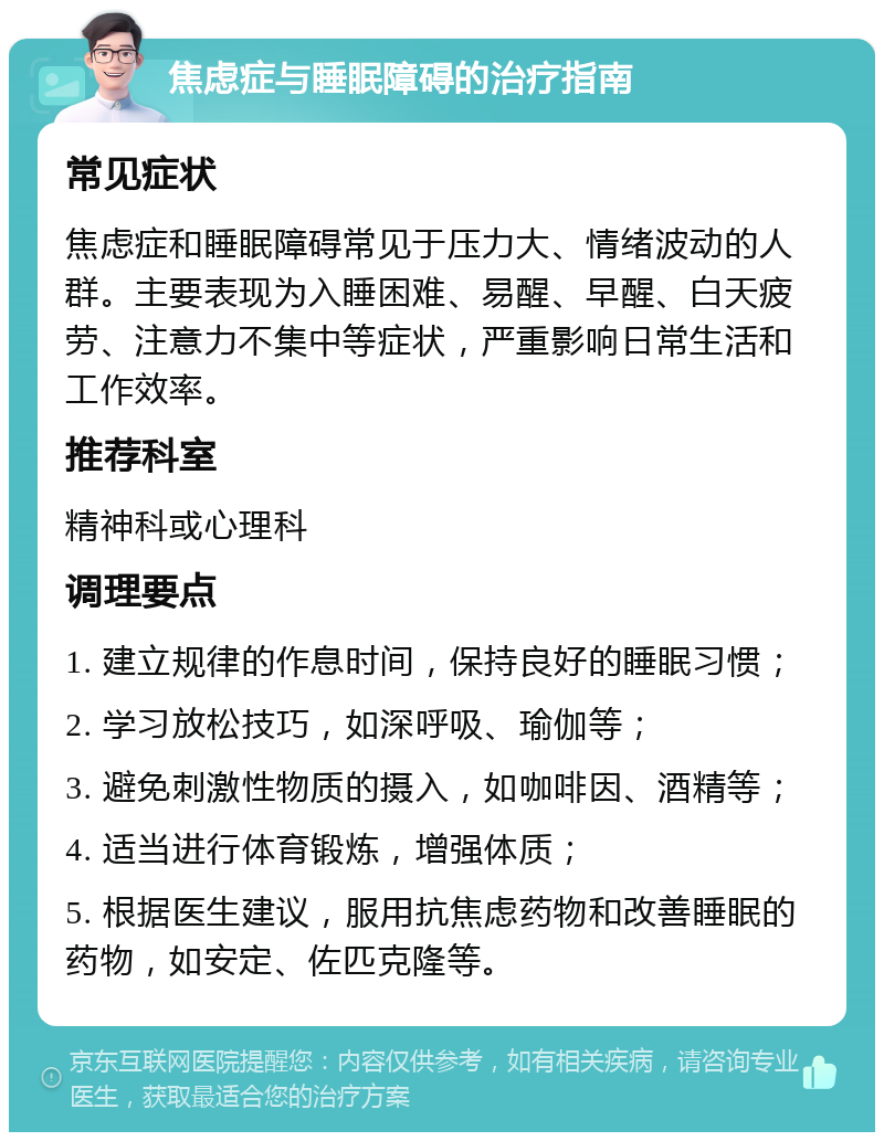 焦虑症与睡眠障碍的治疗指南 常见症状 焦虑症和睡眠障碍常见于压力大、情绪波动的人群。主要表现为入睡困难、易醒、早醒、白天疲劳、注意力不集中等症状，严重影响日常生活和工作效率。 推荐科室 精神科或心理科 调理要点 1. 建立规律的作息时间，保持良好的睡眠习惯； 2. 学习放松技巧，如深呼吸、瑜伽等； 3. 避免刺激性物质的摄入，如咖啡因、酒精等； 4. 适当进行体育锻炼，增强体质； 5. 根据医生建议，服用抗焦虑药物和改善睡眠的药物，如安定、佐匹克隆等。