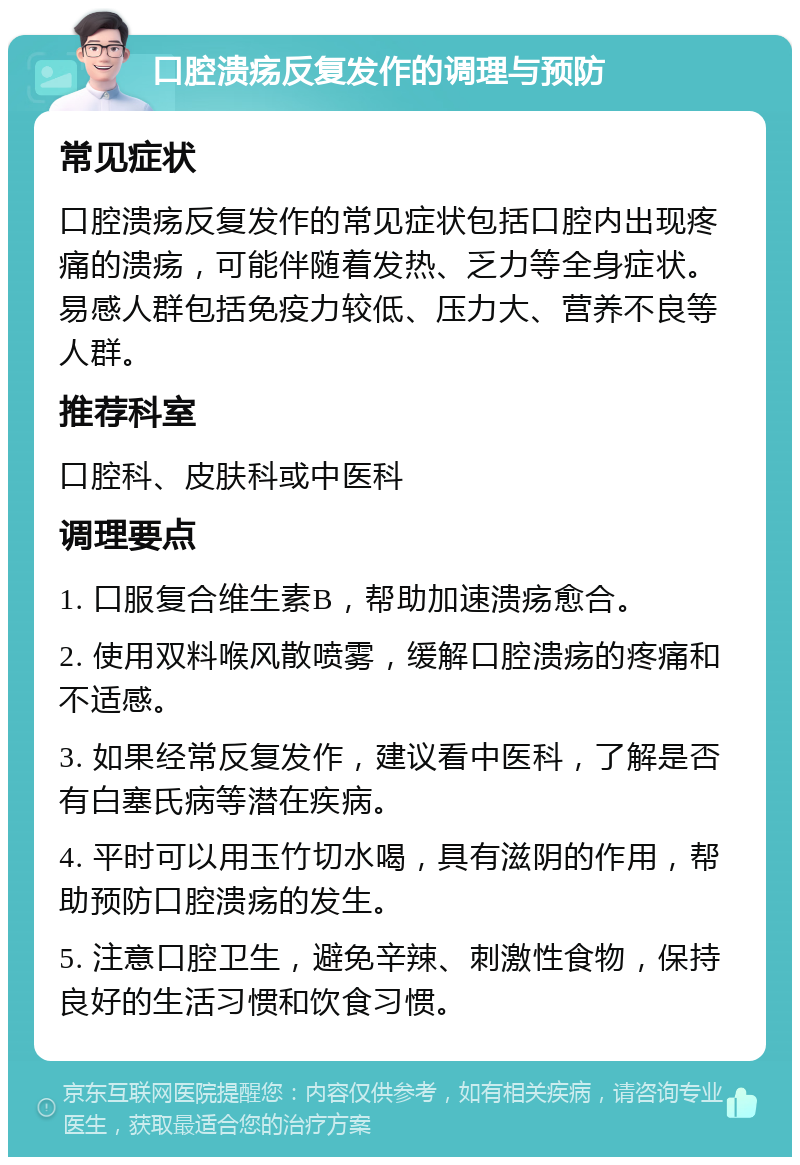 口腔溃疡反复发作的调理与预防 常见症状 口腔溃疡反复发作的常见症状包括口腔内出现疼痛的溃疡，可能伴随着发热、乏力等全身症状。易感人群包括免疫力较低、压力大、营养不良等人群。 推荐科室 口腔科、皮肤科或中医科 调理要点 1. 口服复合维生素B，帮助加速溃疡愈合。 2. 使用双料喉风散喷雾，缓解口腔溃疡的疼痛和不适感。 3. 如果经常反复发作，建议看中医科，了解是否有白塞氏病等潜在疾病。 4. 平时可以用玉竹切水喝，具有滋阴的作用，帮助预防口腔溃疡的发生。 5. 注意口腔卫生，避免辛辣、刺激性食物，保持良好的生活习惯和饮食习惯。