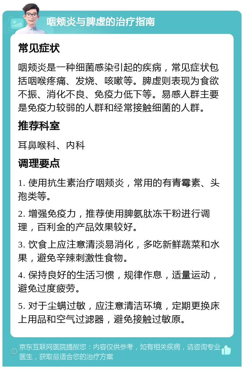 咽颊炎与脾虚的治疗指南 常见症状 咽颊炎是一种细菌感染引起的疾病，常见症状包括咽喉疼痛、发烧、咳嗽等。脾虚则表现为食欲不振、消化不良、免疫力低下等。易感人群主要是免疫力较弱的人群和经常接触细菌的人群。 推荐科室 耳鼻喉科、内科 调理要点 1. 使用抗生素治疗咽颊炎，常用的有青霉素、头孢类等。 2. 增强免疫力，推荐使用脾氨肽冻干粉进行调理，百利金的产品效果较好。 3. 饮食上应注意清淡易消化，多吃新鲜蔬菜和水果，避免辛辣刺激性食物。 4. 保持良好的生活习惯，规律作息，适量运动，避免过度疲劳。 5. 对于尘螨过敏，应注意清洁环境，定期更换床上用品和空气过滤器，避免接触过敏原。