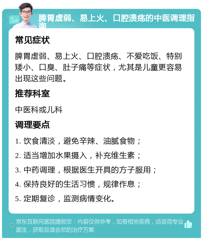 脾胃虚弱、易上火、口腔溃疡的中医调理指南 常见症状 脾胃虚弱、易上火、口腔溃疡、不爱吃饭、特别矮小、口臭、肚子痛等症状，尤其是儿童更容易出现这些问题。 推荐科室 中医科或儿科 调理要点 1. 饮食清淡，避免辛辣、油腻食物； 2. 适当增加水果摄入，补充维生素； 3. 中药调理，根据医生开具的方子服用； 4. 保持良好的生活习惯，规律作息； 5. 定期复诊，监测病情变化。