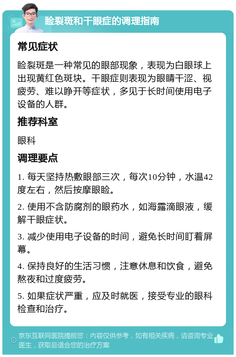 睑裂斑和干眼症的调理指南 常见症状 睑裂斑是一种常见的眼部现象，表现为白眼球上出现黄红色斑块。干眼症则表现为眼睛干涩、视疲劳、难以睁开等症状，多见于长时间使用电子设备的人群。 推荐科室 眼科 调理要点 1. 每天坚持热敷眼部三次，每次10分钟，水温42度左右，然后按摩眼睑。 2. 使用不含防腐剂的眼药水，如海露滴眼液，缓解干眼症状。 3. 减少使用电子设备的时间，避免长时间盯着屏幕。 4. 保持良好的生活习惯，注意休息和饮食，避免熬夜和过度疲劳。 5. 如果症状严重，应及时就医，接受专业的眼科检查和治疗。