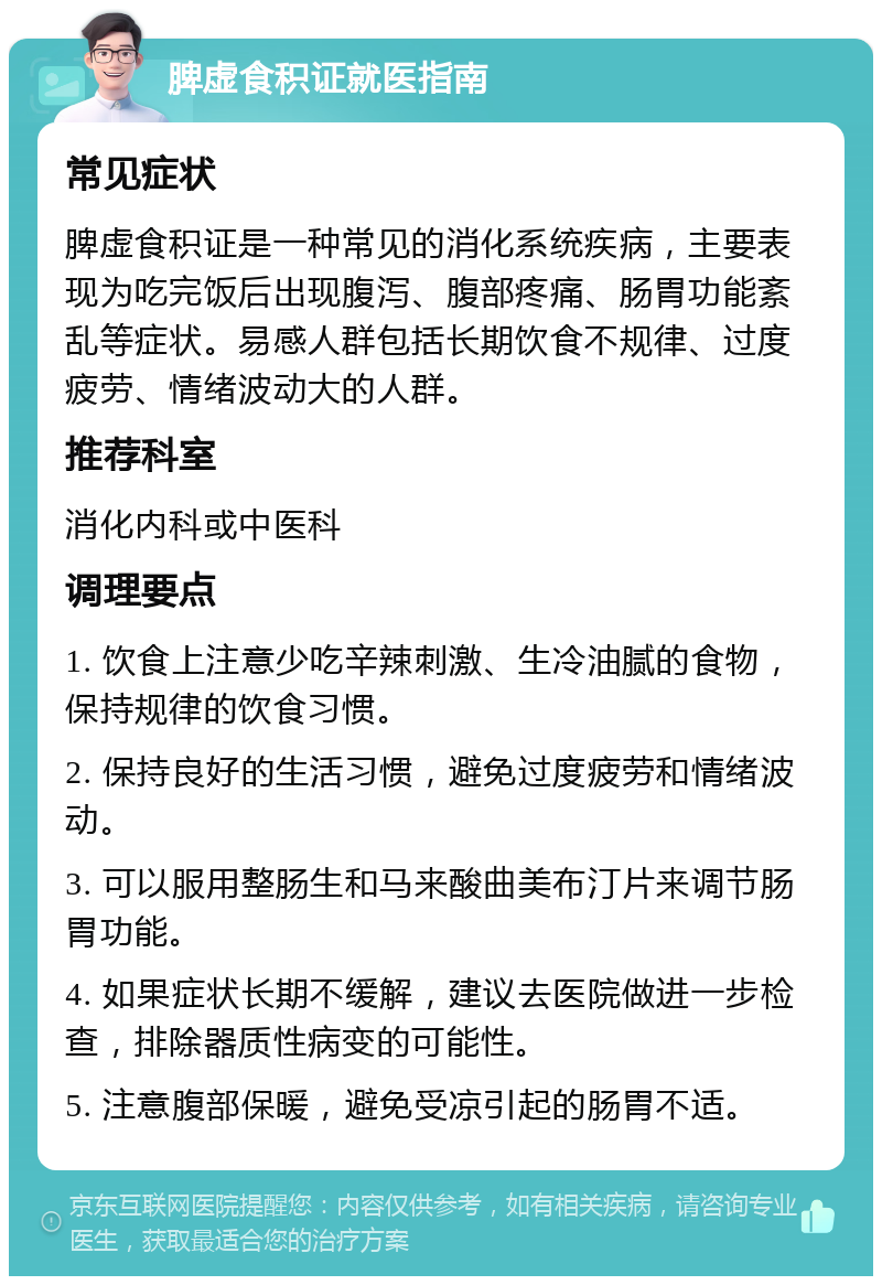 脾虚食积证就医指南 常见症状 脾虚食积证是一种常见的消化系统疾病，主要表现为吃完饭后出现腹泻、腹部疼痛、肠胃功能紊乱等症状。易感人群包括长期饮食不规律、过度疲劳、情绪波动大的人群。 推荐科室 消化内科或中医科 调理要点 1. 饮食上注意少吃辛辣刺激、生冷油腻的食物，保持规律的饮食习惯。 2. 保持良好的生活习惯，避免过度疲劳和情绪波动。 3. 可以服用整肠生和马来酸曲美布汀片来调节肠胃功能。 4. 如果症状长期不缓解，建议去医院做进一步检查，排除器质性病变的可能性。 5. 注意腹部保暖，避免受凉引起的肠胃不适。