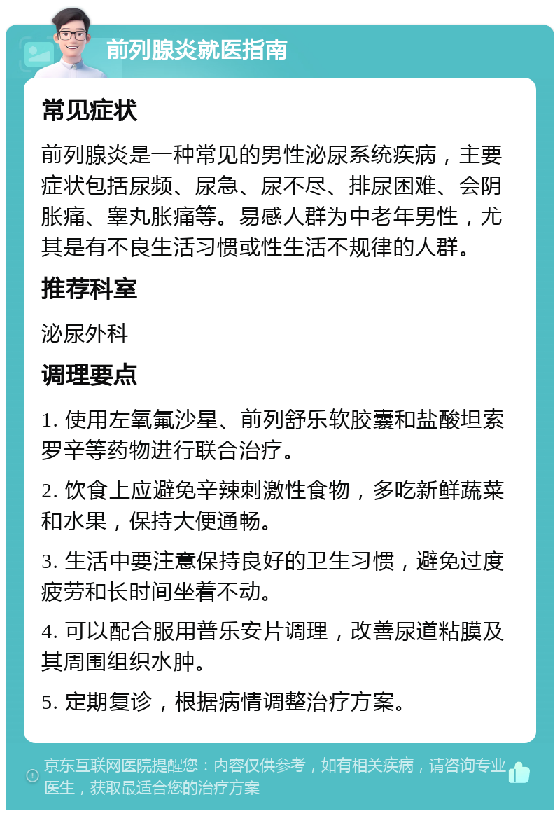 前列腺炎就医指南 常见症状 前列腺炎是一种常见的男性泌尿系统疾病，主要症状包括尿频、尿急、尿不尽、排尿困难、会阴胀痛、睾丸胀痛等。易感人群为中老年男性，尤其是有不良生活习惯或性生活不规律的人群。 推荐科室 泌尿外科 调理要点 1. 使用左氧氟沙星、前列舒乐软胶囊和盐酸坦索罗辛等药物进行联合治疗。 2. 饮食上应避免辛辣刺激性食物，多吃新鲜蔬菜和水果，保持大便通畅。 3. 生活中要注意保持良好的卫生习惯，避免过度疲劳和长时间坐着不动。 4. 可以配合服用普乐安片调理，改善尿道粘膜及其周围组织水肿。 5. 定期复诊，根据病情调整治疗方案。