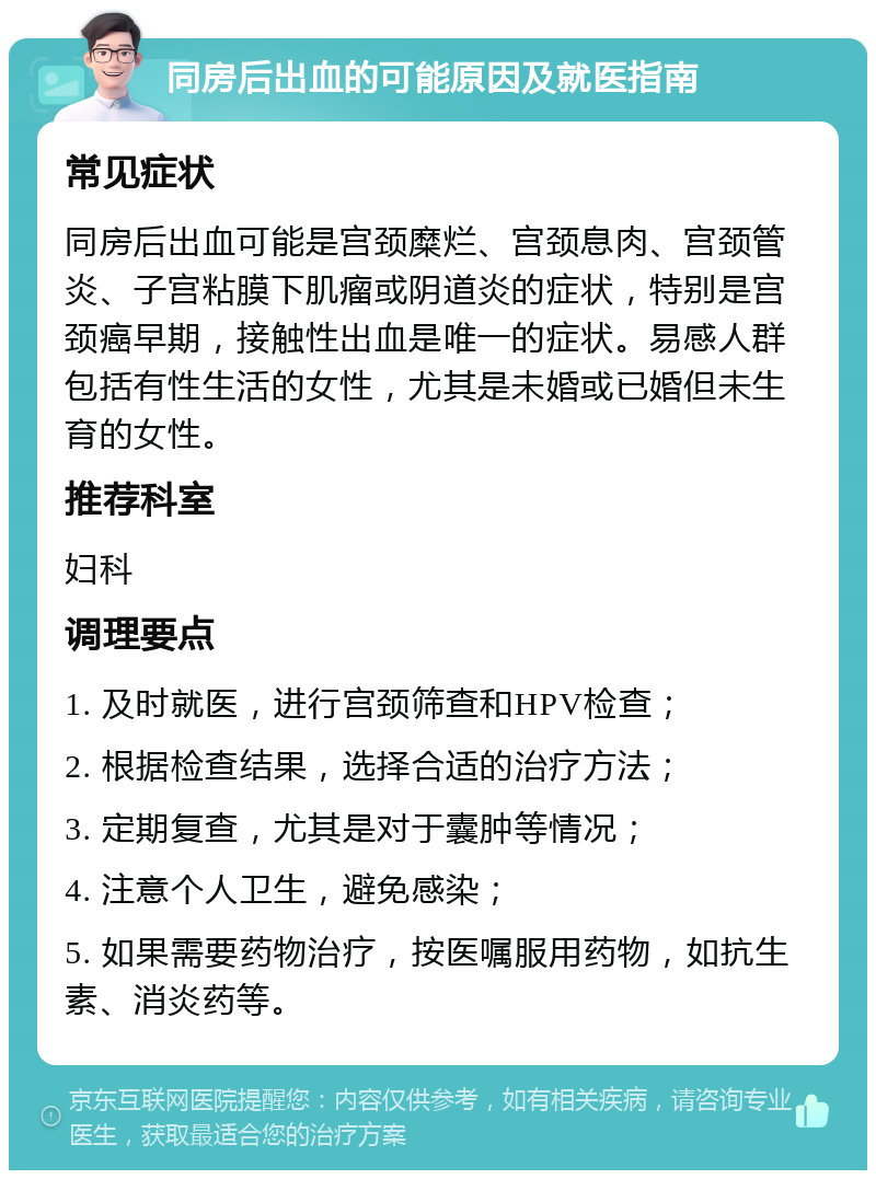 同房后出血的可能原因及就医指南 常见症状 同房后出血可能是宫颈糜烂、宫颈息肉、宫颈管炎、子宫粘膜下肌瘤或阴道炎的症状，特别是宫颈癌早期，接触性出血是唯一的症状。易感人群包括有性生活的女性，尤其是未婚或已婚但未生育的女性。 推荐科室 妇科 调理要点 1. 及时就医，进行宫颈筛查和HPV检查； 2. 根据检查结果，选择合适的治疗方法； 3. 定期复查，尤其是对于囊肿等情况； 4. 注意个人卫生，避免感染； 5. 如果需要药物治疗，按医嘱服用药物，如抗生素、消炎药等。