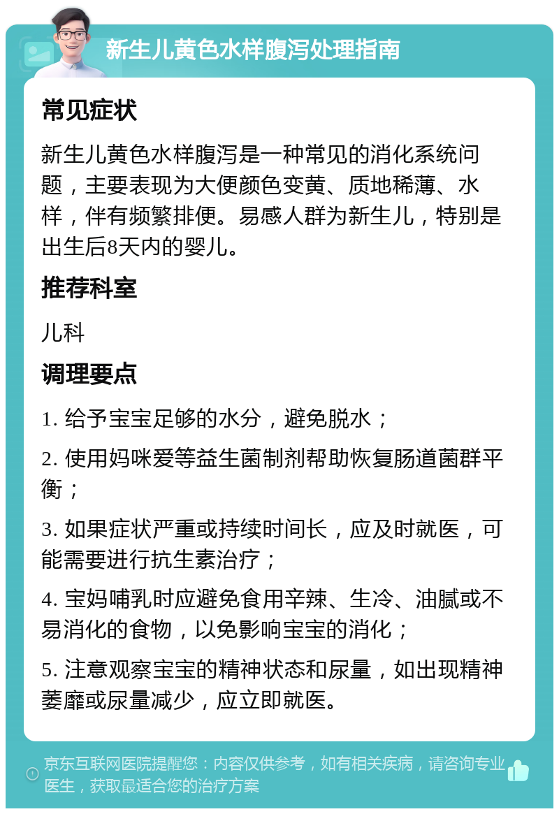 新生儿黄色水样腹泻处理指南 常见症状 新生儿黄色水样腹泻是一种常见的消化系统问题，主要表现为大便颜色变黄、质地稀薄、水样，伴有频繁排便。易感人群为新生儿，特别是出生后8天内的婴儿。 推荐科室 儿科 调理要点 1. 给予宝宝足够的水分，避免脱水； 2. 使用妈咪爱等益生菌制剂帮助恢复肠道菌群平衡； 3. 如果症状严重或持续时间长，应及时就医，可能需要进行抗生素治疗； 4. 宝妈哺乳时应避免食用辛辣、生冷、油腻或不易消化的食物，以免影响宝宝的消化； 5. 注意观察宝宝的精神状态和尿量，如出现精神萎靡或尿量减少，应立即就医。