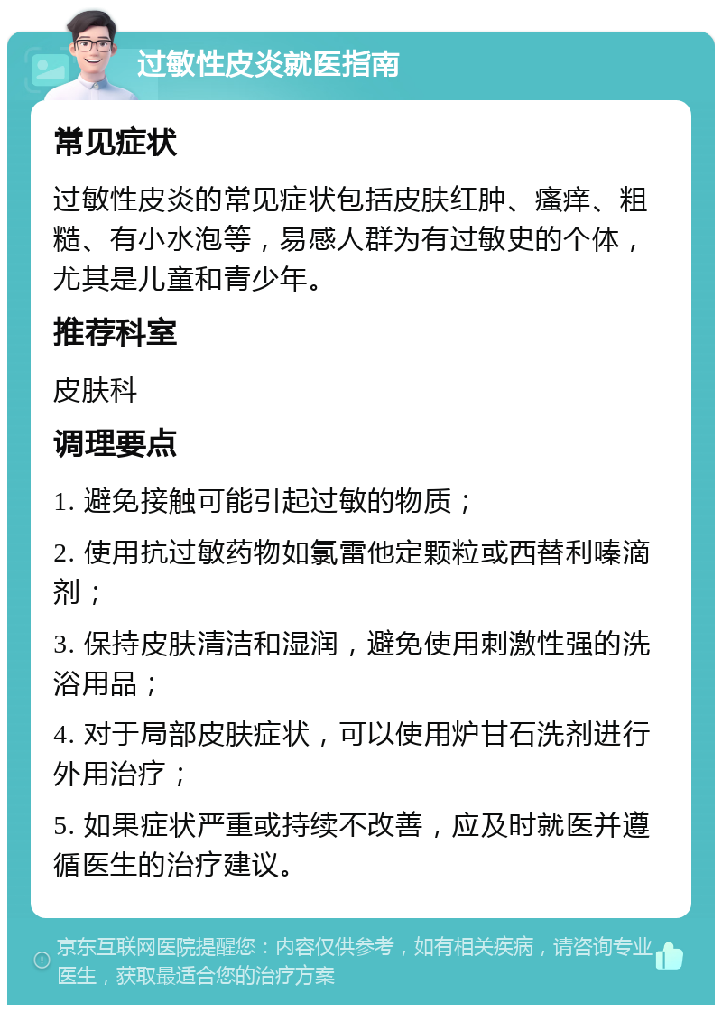 过敏性皮炎就医指南 常见症状 过敏性皮炎的常见症状包括皮肤红肿、瘙痒、粗糙、有小水泡等，易感人群为有过敏史的个体，尤其是儿童和青少年。 推荐科室 皮肤科 调理要点 1. 避免接触可能引起过敏的物质； 2. 使用抗过敏药物如氯雷他定颗粒或西替利嗪滴剂； 3. 保持皮肤清洁和湿润，避免使用刺激性强的洗浴用品； 4. 对于局部皮肤症状，可以使用炉甘石洗剂进行外用治疗； 5. 如果症状严重或持续不改善，应及时就医并遵循医生的治疗建议。